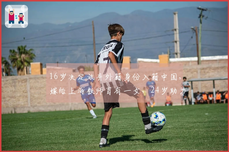16岁决定放弃外籍身份入籍中国，嫁给上海教师育有一女，24岁助力上海男篮晋级决赛