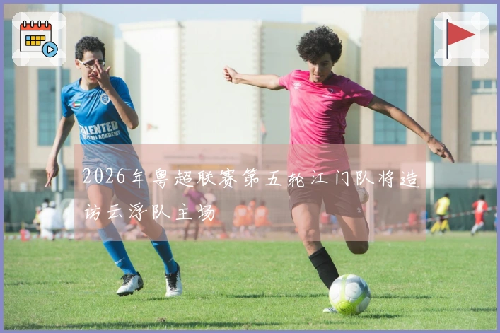 2026年粤超联赛第五轮江门队将造访云浮队主场
